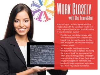 Make sure you can build a good working
relationship with the translator you hire. In
order to guarantee the best possible quality
in your translation output:
• Provide your translation service with
information about your company and
industry, so they can become familiar
with any specific technical terminology
you want to use.
• Set up regular meetings to ensure
timely turnaround and check-ins during
the process. Look for a company that
offers project management, preferably
located in the United States. Centralized
project management eliminates the
hassle of foreign time zones and makes
for a more responsive experience.
 