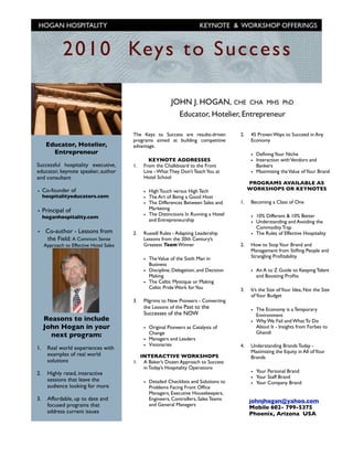 HOGAN HOSPITALITY                                                        KEYNOTE & WORKSHOP OFFERINGS



             2 01 0 Key s t o S u cce ss

                                                            JOHN J. HOGAN, CHE CHA MHS PhD
                                                              Educator, Hotelier, Entrepreneur

                                         The Keys to Success are results-driven         2.    45 Proven Ways to Succeed in Any
                                         programs aimed at building competitive               Economy
      Educator, Hotelier,                advantage.
        Entrepreneur                                                                          • Deﬁning Your Niche
                                                 KEYNOTE ADDRESSES                            • Interaction with Vendors and
Successful hospitality executive,        1.    From the Chalkboard to the Front                 Bankers
educator, keynote speaker, author              Line - What They Don’t Teach You at            • Maximizing the Value of Your Brand
and consultant                                 Hotel School
                                                                                             PROGRAMS AVAILABLE AS
                                                                                             WORKSHOPS OR KEYNOTES
• Co-founder of                                • High Touch versus High Tech
     hospitalityeducators.com                  • The Art of Being a Good Host
                                               • The Differences Between Sales and      1.    Becoming a Class of One
                                                 Marketing
• Principal of
     hoganhospitality.com                      • The Distinctions In Running a Hotel          • 10% Different & 10% Better
                                                 and Entrepreneurship                         • Understanding and Avoiding the
                                                                                                Commodity Trap
• Co-author - Lessons from               2.    Russell Rules - Adapting Leadership            • The Rules of Effective Hospitality
  the Field: A Common Sense                    Lessons from the 20th Century’s
     Approach to Effective Hotel Sales         Greatest Team Winner                     2.    How to Stop Your Brand and
                                                                                              Management from Stiﬂing People and
                                                                                              Strangling Proﬁtability.
                                               • The Value of the Sixth Man in
                                                 Business
                                               • Discipline, Delegation, and Decision         • An A to Z Guide to Keeping Talent
                                                 Making                                         and Boosting Proﬁts
                                               • The Celtic Mystique or Making
                                                 Celtic Pride Work for You              3.    It’s the Size of Your Idea, Not the Size
                                                                                              of Your Budget
                                         3.    Pilgrims to New Pioneers - Converting
                                               the Lessons of the Past to the
                                                                                              • The Economy is a Temporary
                                               Successes of the NOW                             Environment
     Reasons to include                                                                       • Why We Fail and What To Do
     John Hogan in your                        • Original Pioneers as Catalysts of              About It - Insights from Forbes to
                                                 Change                                         Ghandi
       next program:
                                               • Managers and Leaders
                                               • Visionaries                            4.    Understanding Brands Today -
1.    Real world experiences with
                                                                                              Maximizing the Equity in All of Your
      examples of real world                  INTERACTIVE WORKSHOPS                           Brands
      solutions                          1.    A Baker’s Dozen Approach to Success
                                               in Today’s Hospitality Operations
2.    Highly rated, interactive                                                               • Your Personal Brand
      sessions that leave the                                                                 • Your Staff Brand
                                               • Detailed Checklists and Solutions to         • Your Company Brand
      audience looking for more                  Problems Facing Front Ofﬁce
                                                 Managers, Executive Housekeepers,
3.    Affordable, up to date and                 Engineers, Controllers, Sales Teams         johnjhogan@yahoo.com
      focused programs that                      and General Managers
                                                                                             Mobile 602- 799-5375
      address current issues                                                                 Phoenix, Arizona USA
 