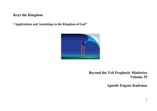 Keys the Kingdom

“Applications and Anointings to the Kingdom of God”




                                                      Beyond the Veil Prophetic Ministries
                                                                               Volume 35

                                                                 Apostle Eugene Kadrmas


                                                                                         1
 