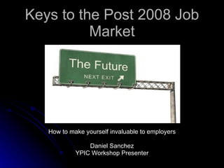 Keys to the Post 2008 Job Market How to make yourself invaluable to employers Daniel Sanchez YPIC Workshop Presenter 