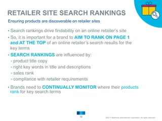 RETAILER SITE SEARCH RANKINGS
10
Ensuring products are discoverable on retailer sites
▸Search rankings drive findability on an online retailer’s site
▸So, it is important for a brand to AIM TO RANK ON PAGE 1
and AT THE TOP of an online retailer’s search results for the
key terms
▸SEARCH RANKINGS are influenced by:
▹product title copy
▹right key words in title and descriptions
▹sales rank
▹compliance with retailer requirements
▸Brands need to CONTINUALLY MONITOR where their products
rank for key search terms
©2017 Matthews International Corporation. All rights reserved.
 