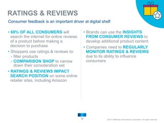 RATINGS & REVIEWS
12
Consumer feedback is an important driver at digital shelf
▸69% OF ALL CONSUMERS will
search the internet for online reviews
of a product before making a
decision to purchase
▸Shoppers use ratings & reviews to:
▹filter products
▹COMPARISON SHOP to narrow
down their consideration set
▸RATINGS & REVIEWS IMPACT
SEARCH POSITION on some online
retailer sites, including Amazon
▸Brands can use the INSIGHTS
FROM CONSUMER REVIEWS to
develop additional product content
▸Companies need to REGULARLY
MONITOR RATINGS & REVIEWS
due to its ability to influence
consumers
©2017 Matthews International Corporation. All rights reserved.
 