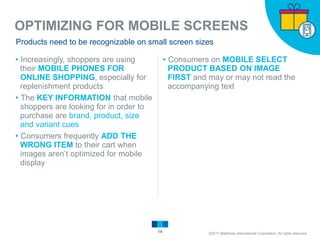 OPTIMIZING FOR MOBILE SCREENS
14
Products need to be recognizable on small screen sizes
▸Increasingly, shoppers are using
their MOBILE PHONES FOR
ONLINE SHOPPING, especially for
replenishment products
▸The KEY INFORMATION that mobile
shoppers are looking for in order to
purchase are brand, product, size
and variant cues
▸Consumers frequently ADD THE
WRONG ITEM to their cart when
images aren’t optimized for mobile
display
▸Consumers on MOBILE SELECT
PRODUCT BASED ON IMAGE
FIRST and may or may not read the
accompanying text
©2017 Matthews International Corporation. All rights reserved.
 
