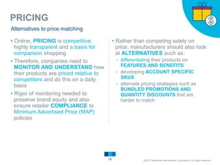 PRICING
16
Alternatives to price matching
▸Online, PRICING is competitive,
highly transparent and a basis for
comparison shopping
▸Therefore, companies need to
MONITOR AND UNDERSTAND how
their products are priced relative to
competitors and do this on a daily
basis
▸Rigor of monitoring needed to
preserve brand equity and also
ensure retailer COMPLIANCE to
Minimum Advertised Price (MAP)
policies
▸Rather than competing solely on
price, manufacturers should also look
at ALTERNATIVES such as:
▹ differentiating their products on
FEATURES AND BENEFITS
▹ developing ACCOUNT SPECIFIC
SKUS
▹ alternate pricing strategies such as
BUNDLED PROMOTIONS AND
QUANTITY DISCOUNTS that are
harder to match
©2017 Matthews International Corporation. All rights reserved.
 