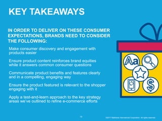 KEY TAKEAWAYS
19
IN ORDER TO DELIVER ON THESE CONSUMER
EXPECTATIONS, BRANDS NEED TO CONSIDER
THE FOLLOWING:
Make consumer discovery and engagement with
products easier
Ensure product content reinforces brand equities
while it answers common consumer questions
Communicate product benefits and features clearly
and in a compelling, engaging way
Ensure the product featured is relevant to the shopper
engaging with it
Apply a test-and-learn approach to the key strategy
areas we’ve outlined to refine e-commerce efforts
©2017 Matthews International Corporation. All rights reserved.
 