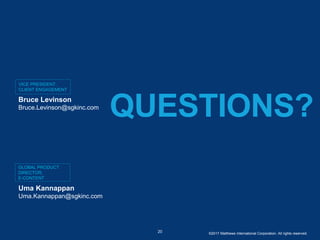 VICE PRESIDENT,
CLIENT ENGAGEMENT
QUESTIONS?
20
Bruce Levinson
Bruce.Levinson@sgkinc.com
GLOBAL PRODUCT
DIRECTOR,
E-CONTENT
Uma Kannappan
Uma.Kannappan@sgkinc.com
©2017 Matthews International Corporation. All rights reserved.
 