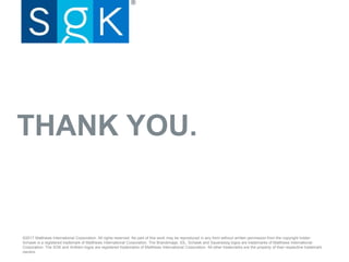 THANK YOU.
©2017 Matthews International Corporation. All rights reserved. No part of this work may be reproduced in any form without written permission from the copyright holder.
Schawk is a registered trademark of Matthews International Corporation. The Brandimage, IDL, Schawk and Saueressig logos are trademarks of Matthews International
Corporation. The SGK and Anthem logos are registered trademarks of Matthews International Corporation. All other trademarks are the property of their respective trademark
owners.
 