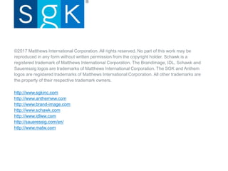 ©2017 Matthews International Corporation. All rights reserved. No part of this work may be
reproduced in any form without written permission from the copyright holder. Schawk is a
registered trademark of Matthews International Corporation. The Brandimage, IDL, Schawk and
Saueressig logos are trademarks of Matthews International Corporation. The SGK and Anthem
logos are registered trademarks of Matthews International Corporation. All other trademarks are
the property of their respective trademark owners.
http://www.sgkinc.com
http://www.anthemww.com
http://www.brand-image.com
http://www.schawk.com
http://www.idlww.com
http://saueressig.com/en/
http://www.matw.com
 