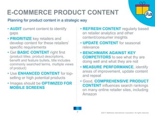 E-COMMERCE PRODUCT CONTENT
7
Planning for product content in a strategic way
▸AUDIT current content to identify
gaps
▸PRIORITIZE key retailers and
develop content for these retailers’
specific requirements
▸Get BASIC CONTENT right first
(product titles, product descriptions,
benefit and feature bullets, title includes
commonly searched terms, multiple views
of product)
▸Use ENHANCED CONTENT for top-
selling or high potential products
▸Images should be OPTIMIZED FOR
MOBILE SCREENS
▸REFRESH CONTENT regularly based
on retailer analytics and other
content/consumer insights
▸UPDATE CONTENT for seasonal
relevance
▸BENCHMARK AGAINST KEY
COMPETITORS to see what thy are
doing well and what they are not
▸MEASURE PERFORMANCE, identify
areas of improvement, update content
and repeat
▸Good, COMPREHENSIVE PRODUCT
CONTENT influences search rankings
on many online retailer sites, including
Amazon
©2017 Matthews International Corporation. All rights reserved.
 
