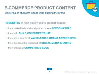 E-COMMERCE PRODUCT CONTENT
8
Delivering on shoppers’ needs while building the brand
▸BENEFITS of high quality online product images:
▹they make the brand and product more RECOGNIZABLE
▹they help BUILD CONSUMER TRUST
▹they are a source of VALUE-ADDED BRAND ADVERTISING
▹they increase the likelihood of SOCIAL MEDIA SHARING
▹they provide a COMPETITIVE EDGE
©2017 Matthews International Corporation. All rights reserved.
 
