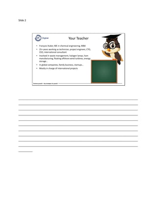 Slide 2
Business growth – Key strategies for growth
Your Teacher
• François Huber, ME in chemical engineering, MBA
• 25+ years working as technician, project engineer, CTO,
CEO, international consultant
• Involved in waste management, halogen lamps, ham
manufacturing, floating offshore wind turbines, energy
storage…
• In global companies, family business, startups…
• Mostly in charge of international projects
_____________________________________________________________________________________
_____________________________________________________________________________________
_____________________________________________________________________________________
_____________________________________________________________________________________
_____________________________________________________________________________________
_____________________________________________________________________________________
_____________________________________________________________________________________
_____________________________________________________________________________________
_____________________________________________________________________________________
_____________________________________________________________________________________
__________
 