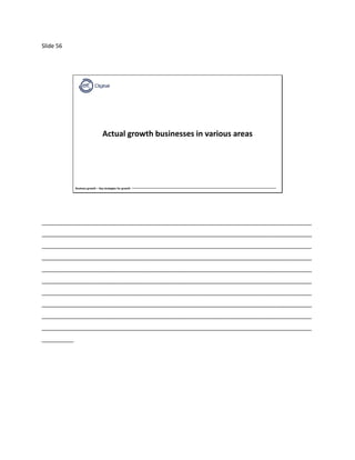Slide 56
Business growth – Key strategies for growth
Actual growth businesses in various areas
_____________________________________________________________________________________
_____________________________________________________________________________________
_____________________________________________________________________________________
_____________________________________________________________________________________
_____________________________________________________________________________________
_____________________________________________________________________________________
_____________________________________________________________________________________
_____________________________________________________________________________________
_____________________________________________________________________________________
_____________________________________________________________________________________
__________
 