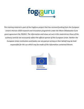 This training material is part of the FogGuru project that has received funding from the European
Union’s Horizon 2020 research and innovation programme under the Marie Skłodowska-Curie
grant agreement No 765452. The information and views set out in this material are those of the
author(s) and do not necessarily reflect the official opinion of the European Union. Neither the
European Union institutions and bodies nor any person acting on their behalf may be held
responsible for the use which may be made of the information contained therein.
 