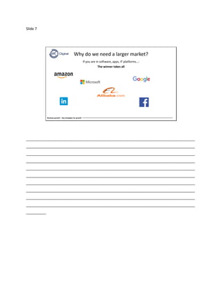 Slide 7
Business growth – Key strategies for growth
Why do we need a larger market?
If you are in software, apps, IT platforms…:
The winner takes all
_____________________________________________________________________________________
_____________________________________________________________________________________
_____________________________________________________________________________________
_____________________________________________________________________________________
_____________________________________________________________________________________
_____________________________________________________________________________________
_____________________________________________________________________________________
_____________________________________________________________________________________
_____________________________________________________________________________________
_____________________________________________________________________________________
__________
 