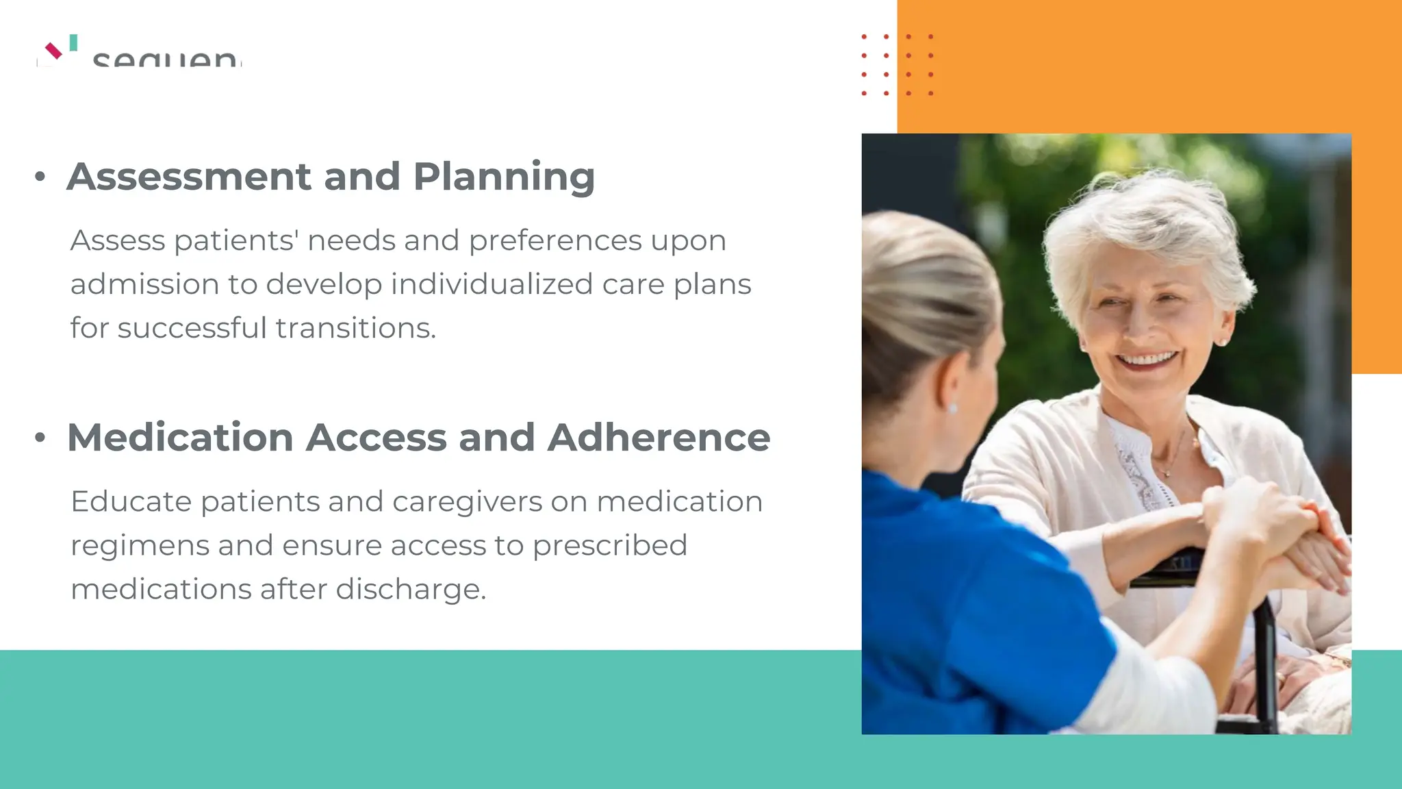 • Assessment and Planning
Assess patients' needs and preferences upon
admission to develop individualized care plans
for successful transitions.
• Medication Access and Adherence
Educate patients and caregivers on medication
regimens and ensure access to prescribed
medications after discharge.