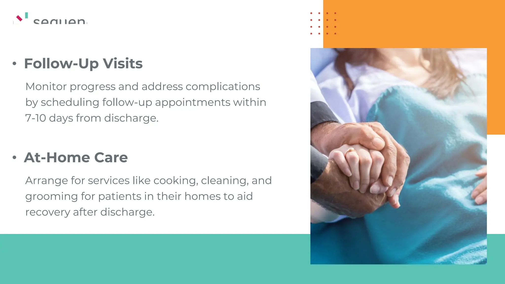 • Follow-Up Visits
Monitor progress and address complications
by scheduling follow-up appointments within
7-10 days from discharge.
• At-Home Care
Arrange for services like cooking, cleaning, and
grooming for patients in their homes to aid
recovery after discharge.