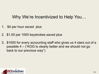 Why We’re Incentivized to Help You…

1. $4 per hour saved plus

2. $1.00 per 1000 keystrokes saved plus

3. $1000 for every accounting staff who gives us 4 stars out of a
   possible 4 – (“KOG is clearly better and we should not go
   back to our previous way”)




                                                               TM
 