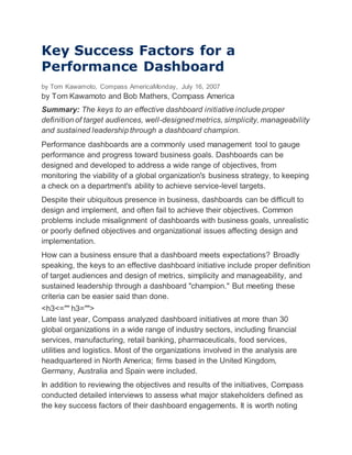 Key Success Factors for a
Performance Dashboard
by Tom Kawamoto, Compass AmericaMonday, July 16, 2007
by Tom Kawamoto and Bob Mathers, Compass America
Summary: The keys to an effective dashboard initiative include proper
definition of target audiences, well-designed metrics, simplicity, manageability
and sustained leadership through a dashboard champion.
Performance dashboards are a commonly used management tool to gauge
performance and progress toward business goals. Dashboards can be
designed and developed to address a wide range of objectives, from
monitoring the viability of a global organization's business strategy, to keeping
a check on a department's ability to achieve service-level targets.
Despite their ubiquitous presence in business, dashboards can be difficult to
design and implement, and often fail to achieve their objectives. Common
problems include misalignment of dashboards with business goals, unrealistic
or poorly defined objectives and organizational issues affecting design and
implementation.
How can a business ensure that a dashboard meets expectations? Broadly
speaking, the keys to an effective dashboard initiative include proper definition
of target audiences and design of metrics, simplicity and manageability, and
sustained leadership through a dashboard "champion." But meeting these
criteria can be easier said than done.
<h3<="" h3="">
Late last year, Compass analyzed dashboard initiatives at more than 30
global organizations in a wide range of industry sectors, including financial
services, manufacturing, retail banking, pharmaceuticals, food services,
utilities and logistics. Most of the organizations involved in the analysis are
headquartered in North America; firms based in the United Kingdom,
Germany, Australia and Spain were included.
In addition to reviewing the objectives and results of the initiatives, Compass
conducted detailed interviews to assess what major stakeholders defined as
the key success factors of their dashboard engagements. It is worth noting
 