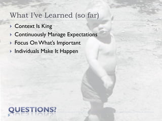 What I’ve Learned (so far)
   Context Is King
   Continuously Manage Expectations
   Focus On What’s Important
   Individuals Make It Happen
 