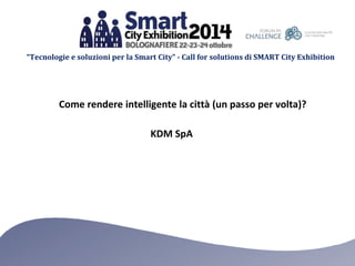 “Tecnologie e soluzioni per la Smart City” - Call for solutions di SMART City Exhibition 
Come rendere intelligente la città (un passo per volta)? 
KDM SpA 
 