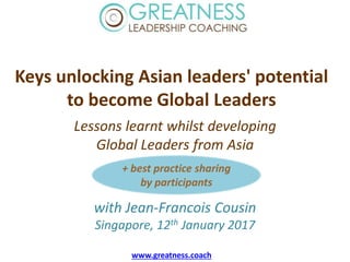 Keys unlocking Asian leaders' potential
to become Global Leaders
Lessons learnt whilst developing
Global Leaders from Asia
with Jean-Francois Cousin
Singapore, 12th January 2017
www.greatness.coach
+ best practice sharing
by participants
 