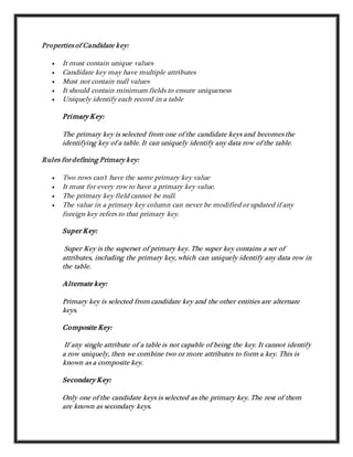 Properties of Candidate key:
 It must contain unique values
 Candidate key may have multiple attributes
 Must not contain null values
 It should contain minimum fields to ensure uniqueness
 Uniquely identify each record in a table
Primary Key:
The primary key is selected from one of the candidate keys and becomes the
identifying key of a table. It can uniquely identify any data row of the table.
Rules for defining Primary key:
 Two rows can't have the same primary key value
 It must for every row to have a primary key value.
 The primary key field cannot be null.
 The value in a primary key column can never be modified or updated if any
foreign key refers to that primary key.
Super Key:
Super Key is the superset of primary key. The super key contains a set of
attributes, including the primary key, which can uniquely identify any data row in
the table.
Alternate key:
Primary key is selected from candidate key and the other entities are alternate
keys.
Composite Key:
If any single attribute of a table is not capable of being the key. It cannot identify
a row uniquely, then we combine two or more attributes to form a key. This is
known as a composite key.
Secondary Key:
Only one of the candidate keys is selected as the primary key. The rest of them
are known as secondary keys.
 