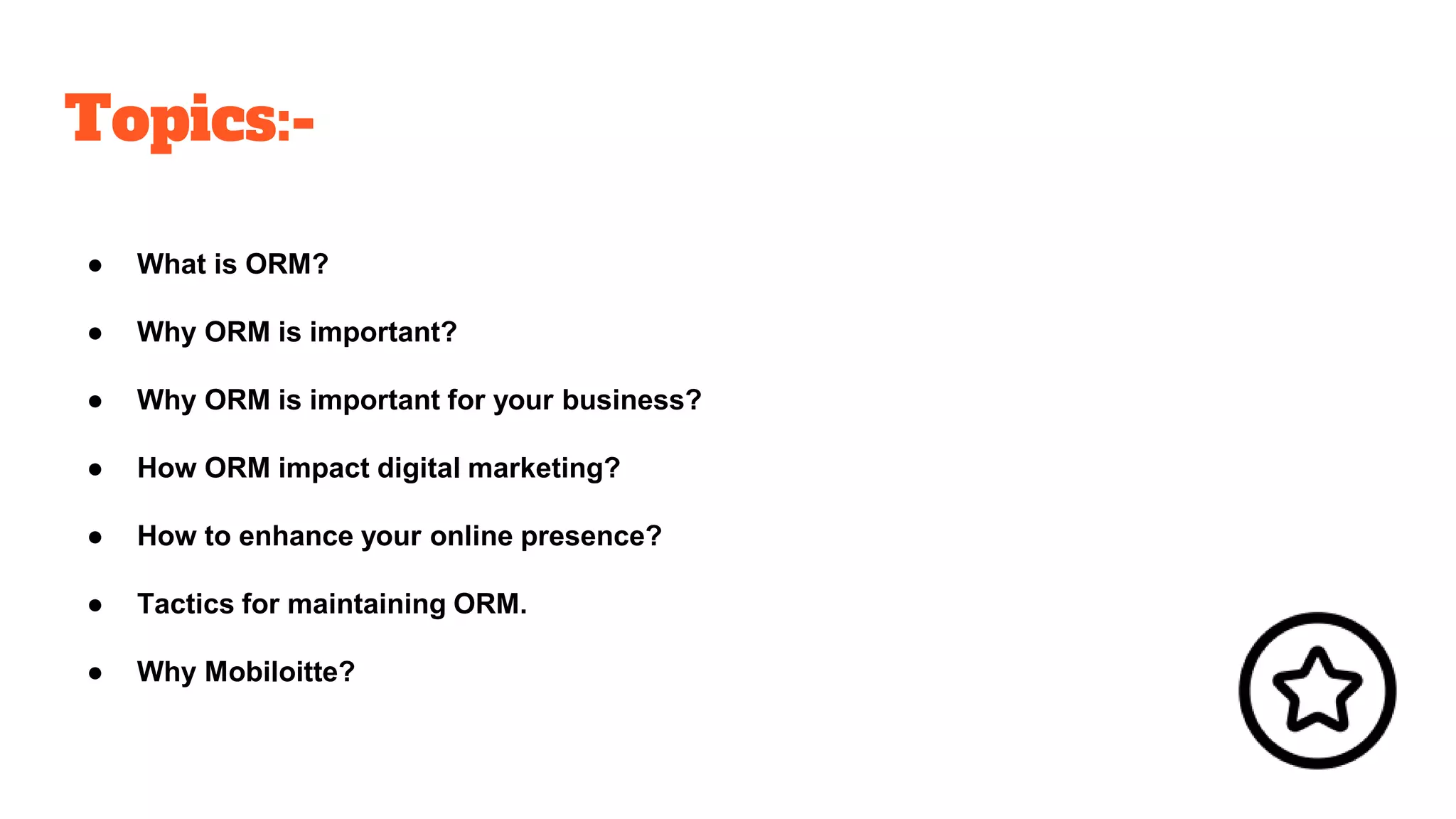 Topics:-
● What is ORM?
● Why ORM is important?
● Why ORM is important for your business?
● How ORM impact digital marketing?
● How to enhance your online presence?
● Tactics for maintaining ORM.
● Why Mobiloitte?
 