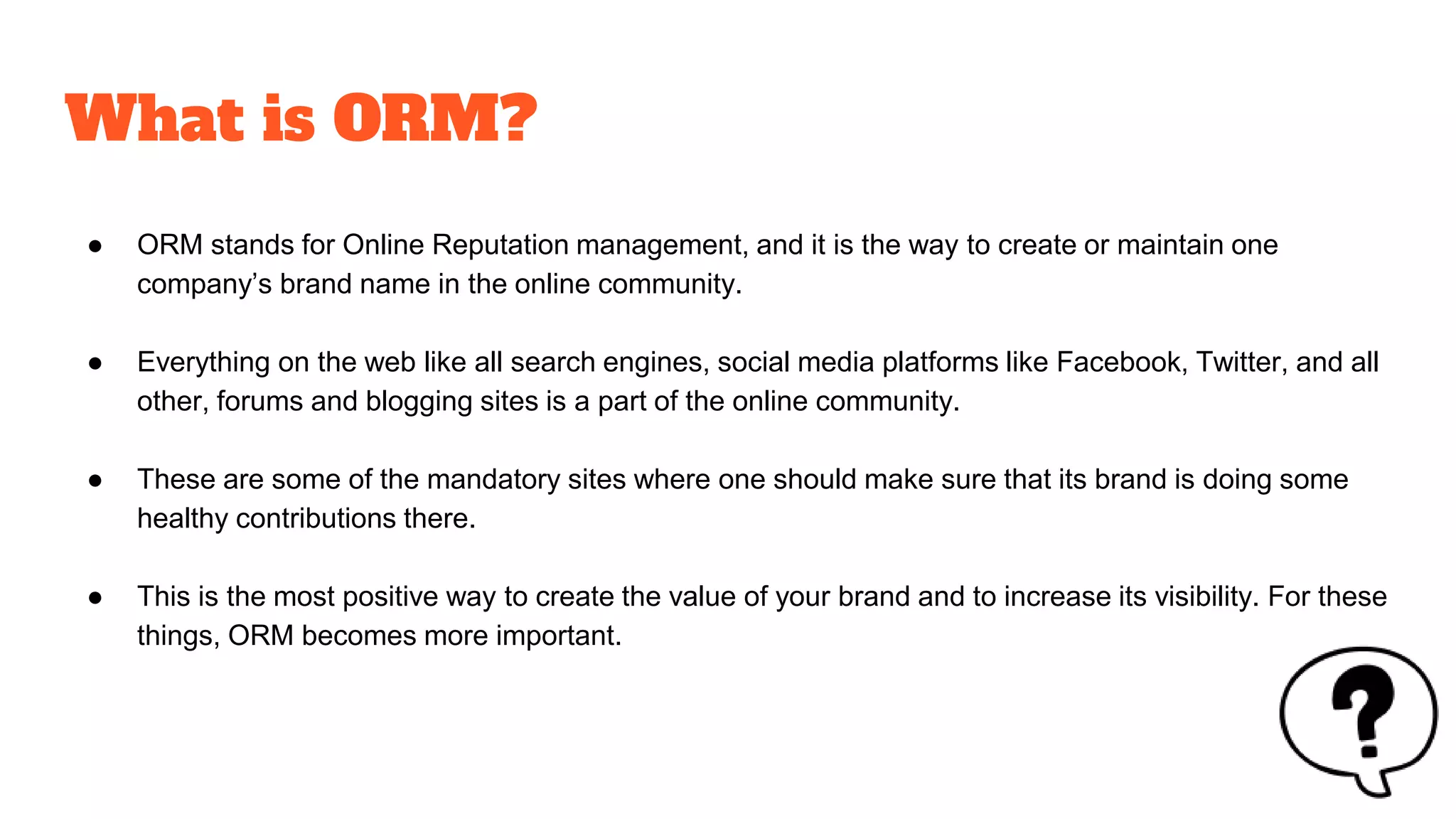 What is ORM?
● ORM stands for Online Reputation management, and it is the way to create or maintain one
company’s brand name in the online community.
● Everything on the web like all search engines, social media platforms like Facebook, Twitter, and all
other, forums and blogging sites is a part of the online community.
● These are some of the mandatory sites where one should make sure that its brand is doing some
healthy contributions there.
● This is the most positive way to create the value of your brand and to increase its visibility. For these
things, ORM becomes more important.
 