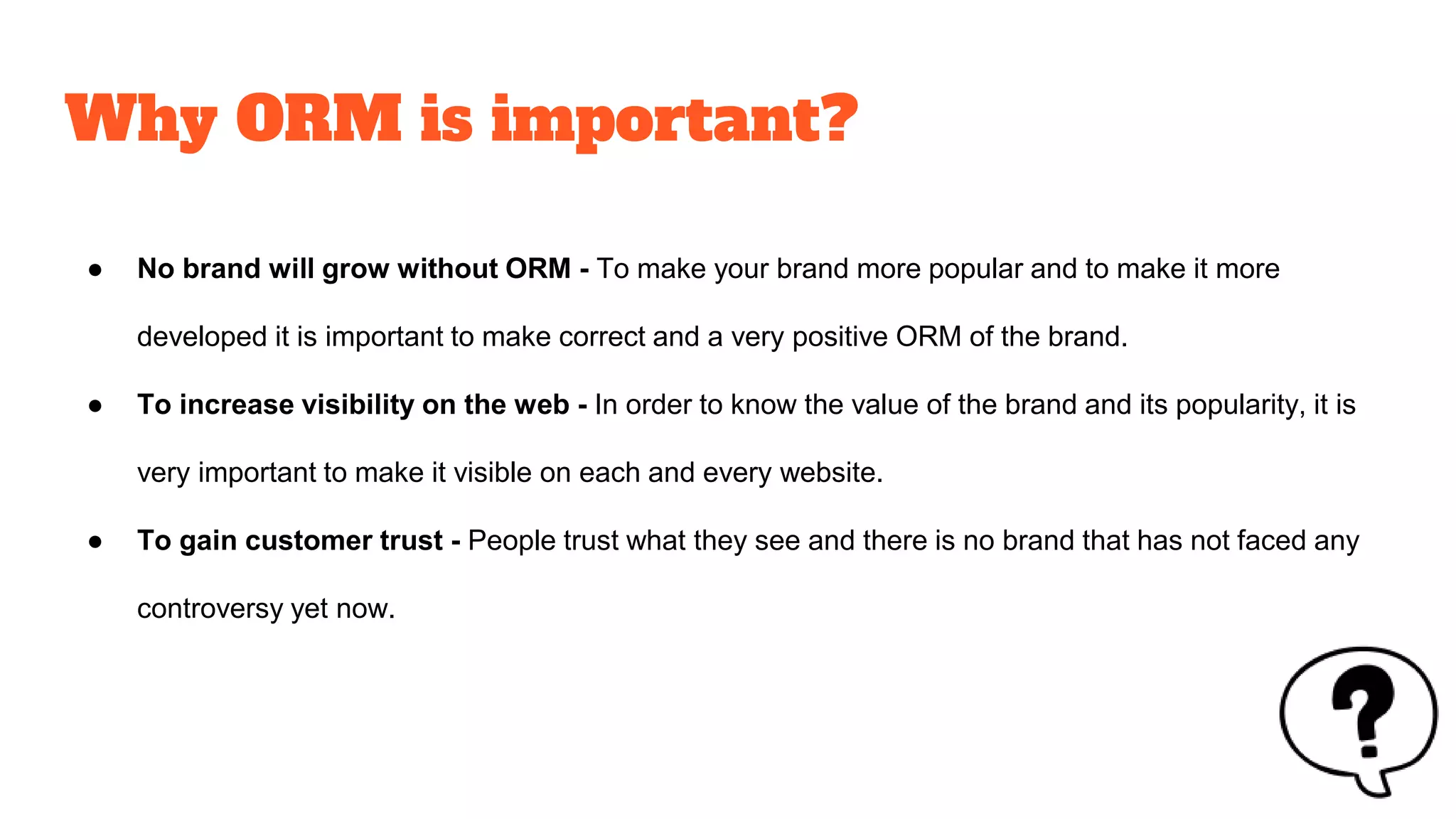 Why ORM is important?
● No brand will grow without ORM - To make your brand more popular and to make it more
developed it is important to make correct and a very positive ORM of the brand.
● To increase visibility on the web - In order to know the value of the brand and its popularity, it is
very important to make it visible on each and every website.
● To gain customer trust - People trust what they see and there is no brand that has not faced any
controversy yet now.
 