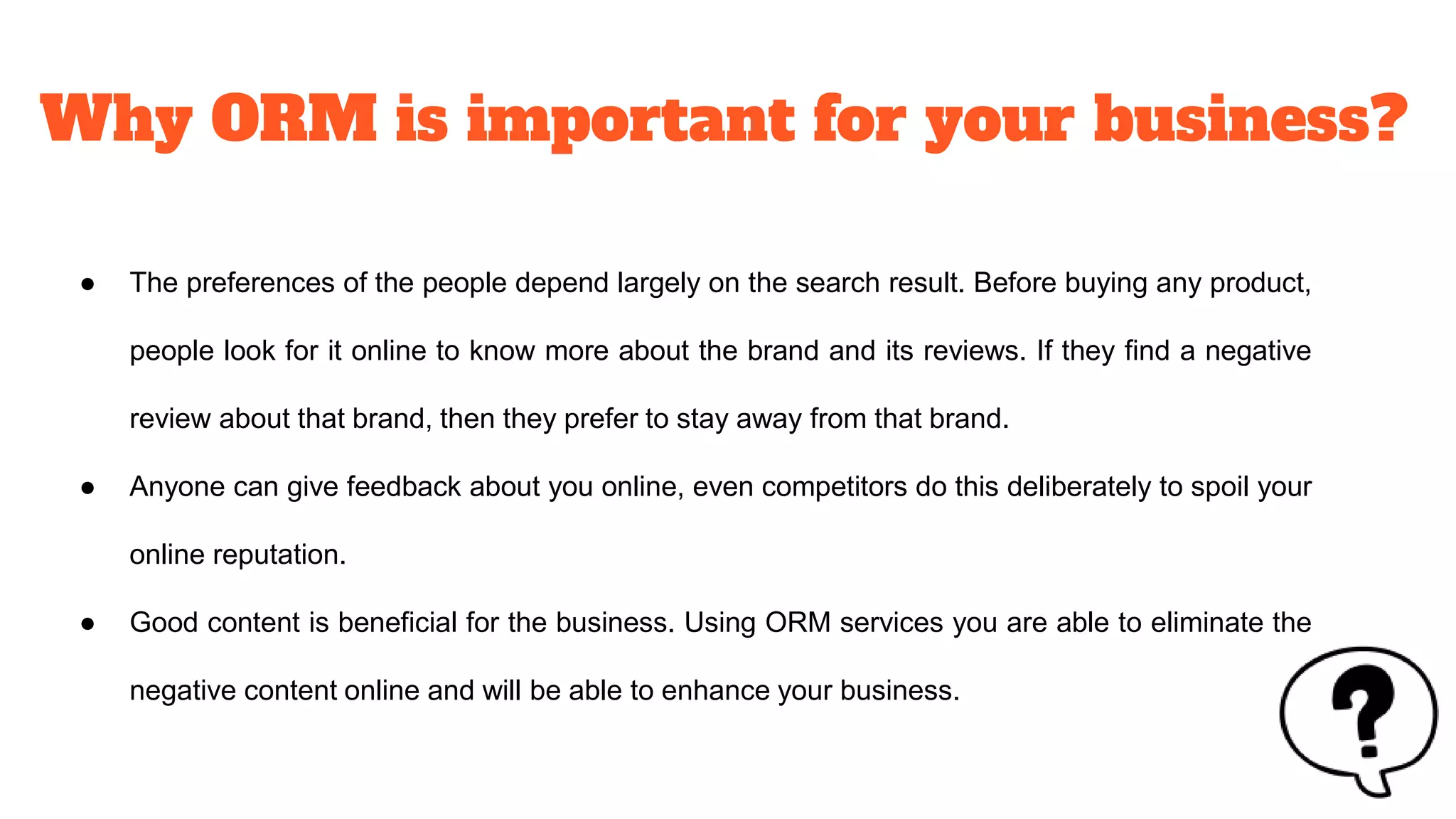 Why ORM is important for your business?
● The preferences of the people depend largely on the search result. Before buying any product,
people look for it online to know more about the brand and its reviews. If they find a negative
review about that brand, then they prefer to stay away from that brand.
● Anyone can give feedback about you online, even competitors do this deliberately to spoil your
online reputation.
● Good content is beneficial for the business. Using ORM services you are able to eliminate the
negative content online and will be able to enhance your business.
 