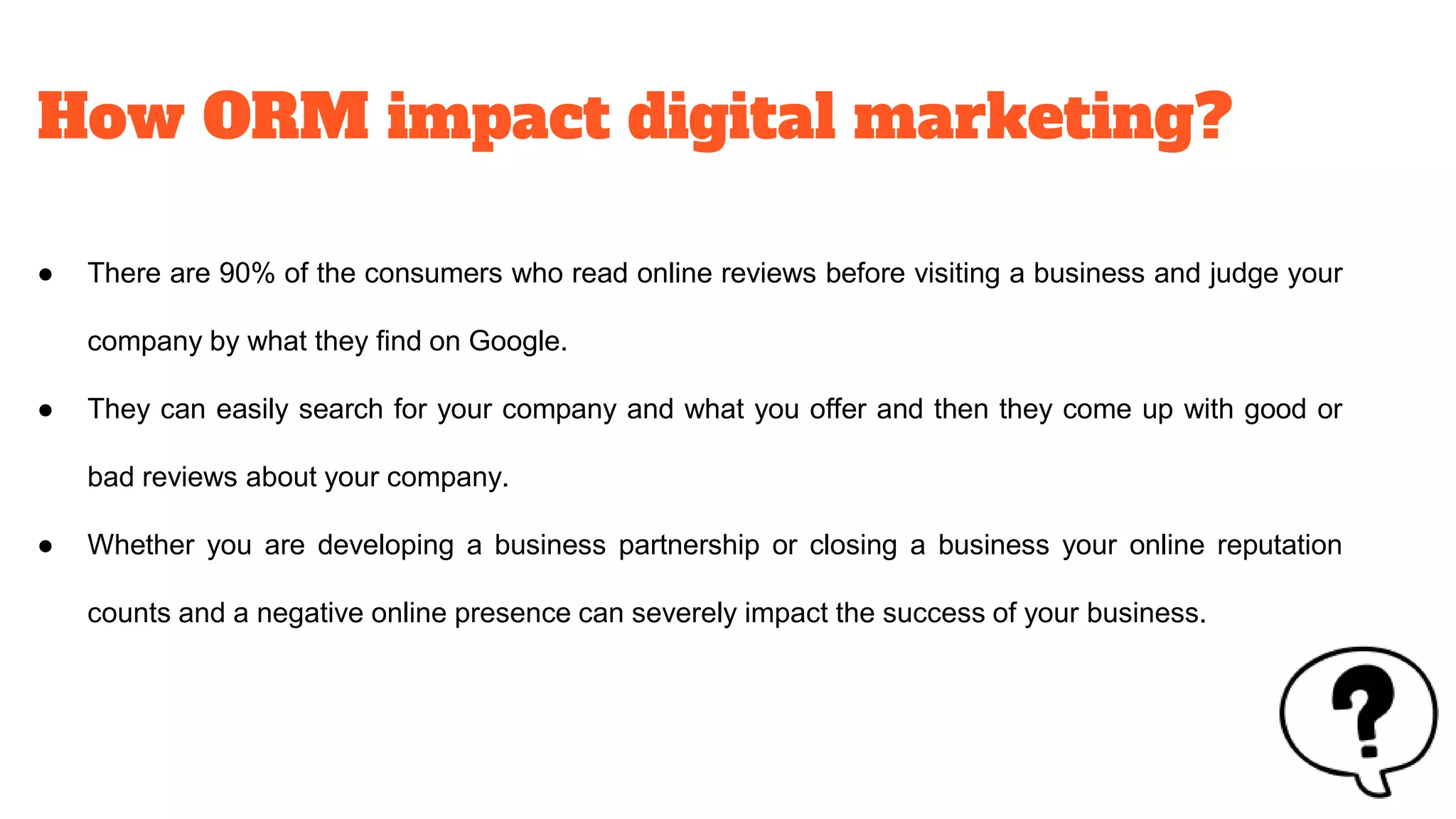 How ORM impact digital marketing?
● There are 90% of the consumers who read online reviews before visiting a business and judge your
company by what they find on Google.
● They can easily search for your company and what you offer and then they come up with good or
bad reviews about your company.
● Whether you are developing a business partnership or closing a business your online reputation
counts and a negative online presence can severely impact the success of your business.
 
