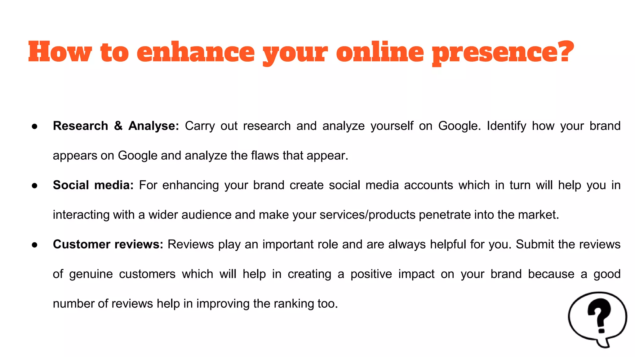 How to enhance your online presence?
● Research & Analyse: Carry out research and analyze yourself on Google. Identify how your brand
appears on Google and analyze the flaws that appear.
● Social media: For enhancing your brand create social media accounts which in turn will help you in
interacting with a wider audience and make your services/products penetrate into the market.
● Customer reviews: Reviews play an important role and are always helpful for you. Submit the reviews
of genuine customers which will help in creating a positive impact on your brand because a good
number of reviews help in improving the ranking too.
 