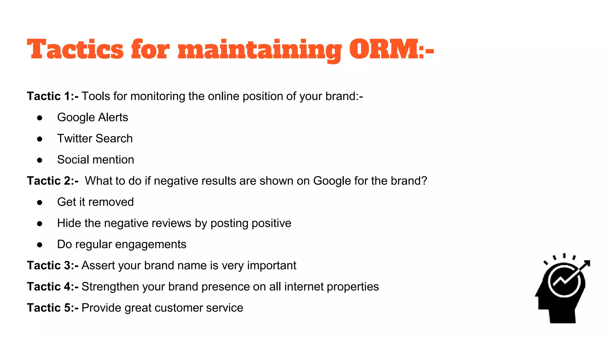 Tactics for maintaining ORM:-
Tactic 1:- Tools for monitoring the online position of your brand:-
● Google Alerts
● Twitter Search
● Social mention
Tactic 2:- What to do if negative results are shown on Google for the brand?
● Get it removed
● Hide the negative reviews by posting positive
● Do regular engagements
Tactic 3:- Assert your brand name is very important
Tactic 4:- Strengthen your brand presence on all internet properties
Tactic 5:- Provide great customer service
 