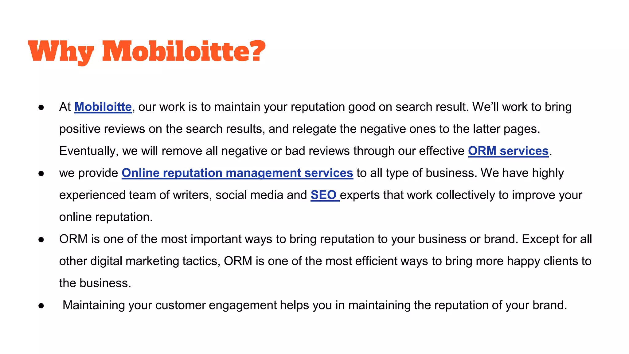 Why Mobiloitte?
● At Mobiloitte, our work is to maintain your reputation good on search result. We’ll work to bring
positive reviews on the search results, and relegate the negative ones to the latter pages.
Eventually, we will remove all negative or bad reviews through our effective ORM services.
● we provide Online reputation management services to all type of business. We have highly
experienced team of writers, social media and SEO experts that work collectively to improve your
online reputation.
● ORM is one of the most important ways to bring reputation to your business or brand. Except for all
other digital marketing tactics, ORM is one of the most efficient ways to bring more happy clients to
the business.
● Maintaining your customer engagement helps you in maintaining the reputation of your brand.
 