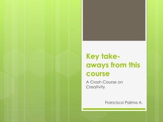 Key take-
aways from this
course
A Crash Course on
Creativity


        Francisco Palma A.
 