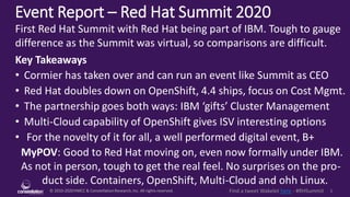 © 2010-2020HMCC & ConstellationResearch,Inc. All rights reserved. 1Find a tweet Wakelet here - #RHSummit
Event Report – Red Hat Summit 2020
MyPOV: Good to Red Hat moving on, even now formally under IBM.
As not in person, tough to get the real feel. No surprises on the pro-
duct side. Containers, OpenShift, Multi-Cloud and ohh Linux.
First Red Hat Summit with Red Hat being part of IBM. Tough to gauge
difference as the Summit was virtual, so comparisons are difficult.
Key Takeaways
• Cormier has taken over and can run an event like Summit as CEO
• Red Hat doubles down on OpenShift, 4.4 ships, focus on Cost Mgmt.
• The partnership goes both ways: IBM ‘gifts’ Cluster Management
• Multi-Cloud capability of OpenShift gives ISV interesting options
• For the novelty of it for all, a well performed digital event, B+
 