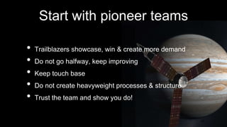 Start with pioneer teams
• Trailblazers showcase, win & create more demand
• Do not go halfway, keep improving
• Keep touch base
• Do not create heavyweight processes & structure
• Trust the team and show you do!
28
 