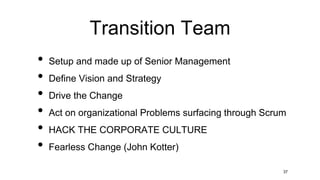 Transition Team
• Setup and made up of Senior Management
• Define Vision and Strategy
• Drive the Change
• Act on organizational Problems surfacing through Scrum
• HACK THE CORPORATE CULTURE
• Fearless Change (John Kotter)
37
 