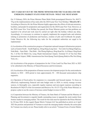 KEY TASKS SET OUT BY THE PRIME MINISTER FOR THE YEAR 2024 AND THE
EMERGING MARKET STATUS FOR VIETNAM - WHAT YOU MUST KNOW
On 15 February 2024, the Prime Minister Pham Minh Chinh promulgated Directive No. 06/CT-
TTg on the implementation of key tasks after the 2024 Lunar New Year Holiday (“Directive 06”).
According to Directive 06, the Prime Minister highly appreciates the efforts of relevant ministries,
localities, and people for preparation and organization for the 2024 Lunar New Year. However, as
the 2024 Lunar New Year Holiday has passed, the Prime Minister points out that problems are
required to be solved and work must be carried out right after the holiday without any delay.
Accordingly, it is necessary to continue to urgently implement the assigned tasks and solutions
relating to promotion of production and business, creation of jobs and livelihoods for people.
Under Directive 06, the following key tasks for the competent authorities are urged to be
implemented:
(i) Acceleration of the construction progress of important national transport infrastructure projects
such as Eastern North – South Highway, Dong Dang (Lang Son) – Tra Linh (Cao Bang) Highway,
Ninh Binh – Nam Dinh – Thai Binh – Hai Phong Highway, Ring Road No. 4 of Hanoi, Ring Road
No. 3 of Ho Chi Minh City, Long Thanh International Airport, Terminal T3 of Tan Son Nhat
International Airport, 500Kv transmission line from Quang Trach (Quang Binh) to Pho Noi (Hung
Yen), etc.;
(ii) Acceleration of the progress of preparation for the 5-Year Land Use Plan from 2021 to 2025
to be submitted to the Ministry of Natural Resources and Environment;
(iii) Acceleration of the preparation of human resource development project for the semiconductor
industry in 2024 – 2030 period to train approximately 50 – 100 thousand semiconductor chip
engineers;
(iv) Operation of fiscal policy for expansion in a reasonable and focused manner. To focus on
effectively implementing financial and state budget tasks in 2024; to strictly manage revenue
sources, to thoroughly save, especially regular expenses and non-urgent expenses according to
Resolution 01/NQ-CP of the Government and Directive No. 01/CT-TTg of the Prime Minister; to
propose a plan to use the source of increase central budget revenue in 2023;
(v) Cooperation between the Ministry of Finance, the State Bank of Vietnam and the Ministry of
Planning and Investment to urgently handle outstanding issues to upgrade the stock market from
frontier market to emerging market. The result for this task must be reported to the Prime Minister
by 30 June 2024. In this regard, Duane Morris Vietnam LLC has published an article on 6 April
2023 the position and potential of Vietnam to reach the emerging market whereby the action plan
for Vietnam was clearly set out. Please kindly refer to our article “Vietnam From a Frontier Market
 