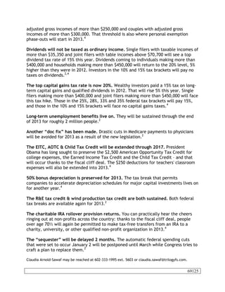 adjusted gross incomes of more than $250,000 and couples with adjusted gross
incomes of more than $300,000. That threshold is also where personal exemption
phase-outs will start in 2013.4

Dividends will not be taxed as ordinary income. Single filers with taxable incomes of
more than $35,350 and joint filers with table incomes above $70,700 will see a top
dividend tax rate of 15% this year. Dividends coming to individuals making more than
$400,000 and households making more than $450,000 will return to the 20% level, 5%
higher than they were in 2012. Investors in the 10% and 15% tax brackets will pay no
taxes on dividends.2,4

The top capital gains tax rate is now 20%. Wealthy investors paid a 15% tax on long-
term capital gains and qualified dividends in 2012. That will rise 5% this year. Single
filers making more than $400,000 and joint filers making more than $450,000 will face
this tax hike. Those in the 25%, 28%, 33% and 35% federal tax brackets will pay 15%,
and those in the 10% and 15% brackets will face no capital gains taxes.4

Long-term unemployment benefits live on. They will be sustained through the end
of 2013 for roughly 2 million people.2

Another “doc fix” has been made. Drastic cuts in Medicare payments to physicians
will be avoided for 2013 as a result of the new legislation.2

The EITC, AOTC & Child Tax Credit will be extended through 2017. President
Obama has long sought to preserve the $2,500 American Opportunity Tax Credit for
college expenses, the Earned Income Tax Credit and the Child Tax Credit – and that
will occur thanks to the fiscal cliff deal. The $250 deductions for teachers' classroom
expenses will also be extended into 2013.4

50% bonus depreciation is preserved for 2013. The tax break that permits
companies to accelerate depreciation schedules for major capital investments lives on
for another year.4

The R&E tax credit & wind production tax credit are both sustained. Both federal
tax breaks are available again for 2013.2

The charitable IRA rollover provision returns. You can practically hear the cheers
ringing out at non-profits across the country: thanks to the fiscal cliff deal, people
over age 70½ will again be permitted to make tax-free transfers from an IRA to a
charity, university, or other qualified non-profit organization in 2013.4

The “sequester” will be delayed 2 months. The automatic federal spending cuts
that were set to occur January 2 will be postponed until March while Congress tries to
craft a plan to replace them.2

Claudia Arnold-Sawaf may be reached at 602-333-1995 ext. 5603 or claudia.sawaf@trilogyfs.com.


                                                                                                69125
 