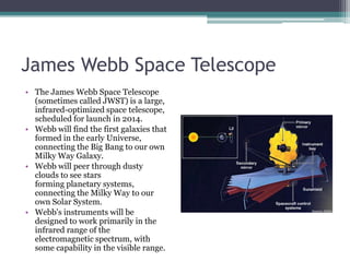 James Webb Space Telescope The James Webb Space Telescope (sometimes called JWST) is a large, infrared-optimized space telescope, scheduled for launch in 2014. Webb will find the first galaxies that formed in the early Universe, connecting the Big Bang to our own Milky Way Galaxy. Webb will peer through dusty clouds to see stars forming planetary systems, connecting the Milky Way to our own Solar System.Webb's instruments will be designed to work primarily in the infrared range of the electromagnetic spectrum, with some capability in the visible range.