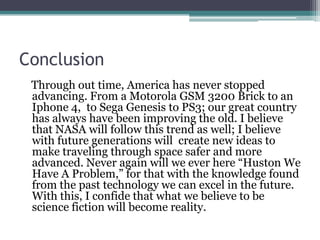 Conclusion    Through out time, America has never stopped advancing. From a Motorola GSM 3200 Brick to an Iphone 4,  to Sega Genesis to PS3; our great country has always have been improving the old. I believe that NASA will follow this trend as well; I believe with future generations will  create new ideas to make traveling through space safer and more advanced. Never again will we ever here “Huston We Have A Problem,” for that with the knowledge found from the past technology we can excel in the future.   With this, I confide that what we believe to be science fiction will become reality.