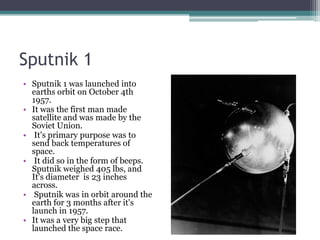 Sputnik 1Sputnik 1 was launched into earths orbit on October 4th 1957. It was the first man made satellite and was made by the Soviet Union. It's primary purpose was to send back temperatures of space. It did so in the form of beeps. Sputnik weighed 405 lbs, and It's diameter  is 23 inches across. Sputnik was in orbit around the earth for 3 months after it's launch in 1957. It was a very big step that launched the space race.