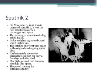 Sputnik 2 On November 3, 1957 Russia launched sputnik 2, it was the first satellite to carry a passenger into space. The passenger was a female dog called Laika.Laika  weighed 25 pounds, and was 8 inches tall. The satellite she went into space with weighed a whopping 1,120 Lbs! Unfortunately the rocket carried life support for only a few days so Laika died. Her flight proved that humans could go into space. She paved the way for astronauts today.