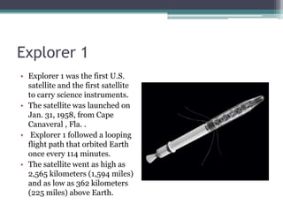 Explorer 1 Explorer 1 was the first U.S. satellite and the first satellite to carry science instruments.The satellite was launched on Jan. 31, 1958, from Cape Canaveral , Fla. . Explorer 1 followed a looping flight path that orbited Earth once every 114 minutes. The satellite went as high as 2,565 kilometers (1,594 miles) and as low as 362 kilometers (225 miles) above Earth.