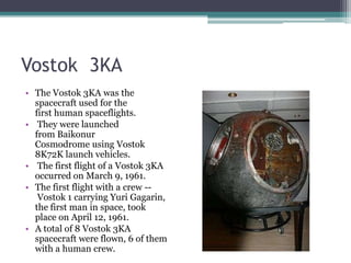 Vostok  3KAThe Vostok 3KA was the spacecraft used for the first human spaceflights. They were launched from Baikonur Cosmodrome using Vostok 8K72K launch vehicles. The first flight of a Vostok 3KA occurred on March 9, 1961. The first flight with a crew -- Vostok 1 carrying Yuri Gagarin, the first man in space, took place on April 12, 1961.A total of 8 Vostok 3KA spacecraft were flown, 6 of them with a human crew.