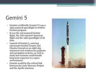 Gemini 5 Gemini 5 (officially Gemini V) was a 1965 manned spaceflight in NASA's Gemini program. It was the 3rd manned Gemini flight, the 11th manned American flight and the 19th spaceflight of all time. Launch of Gemini 5, carrying astronauts Gordon Cooper and Charles Conrad on an eight-day mission to test rendezvous guidance and navigation systems, as well as study how humans could handle long-term exposure to a space environment. Gemini would be the critical link between the early Mercury Project and the Apollo missions.