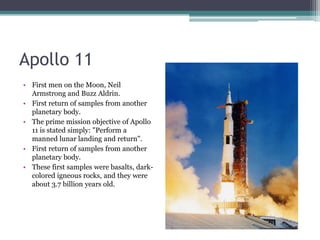 Apollo 11First men on the Moon, Neil Armstrong and Buzz Aldrin.First return of samples from another planetary body.The prime mission objective of Apollo 11 is stated simply: "Perform a manned lunar landing and return".First return of samples from another planetary body. These first samples were basalts, dark-colored igneous rocks, and they were about 3.7 billion years old.