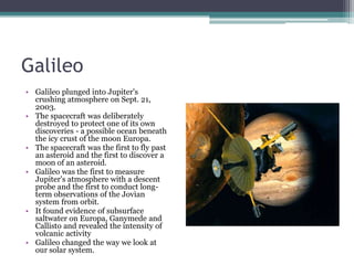 Galileo Galileo plunged into Jupiter's crushing atmosphere on Sept. 21, 2003. The spacecraft was deliberately destroyed to protect one of its own discoveries - a possible ocean beneath the icy crust of the moon Europa.The spacecraft was the first to fly past an asteroid and the first to discover a moon of an asteroid.Galileo was the first to measure Jupiter's atmosphere with a descent probe and the first to conduct long-term observations of the Jovian system from orbit. It found evidence of subsurface saltwater on Europa, Ganymede and Callisto and revealed the intensity of volcanic activityGalileo changed the way we look at our solar system. 