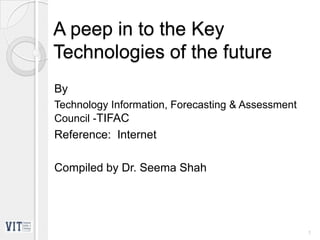 A peep in to the Key
Technologies of the future
By
Technology Information, Forecasting & Assessment
Council -TIFAC
Reference: Internet
Compiled by Dr. Seema Shah
1
 